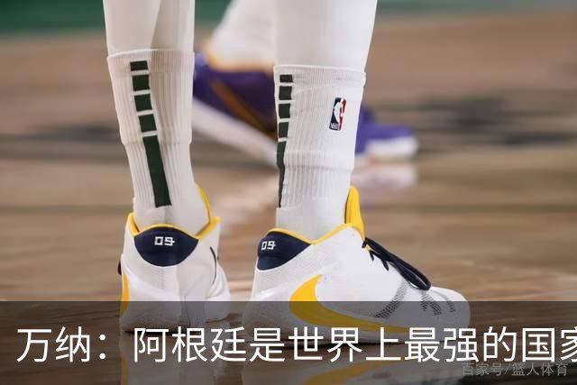 万纳：阿根廷是世界上最强的国家队之一，表现完全符合我们的预期