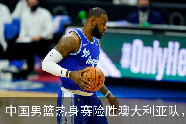 中国男篮热身赛险胜澳大利亚队，王俊杰23分崔永熙状态回升